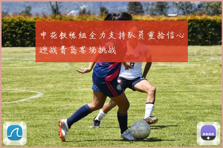 申花教练组全力支持队员重拾信心迎战青岛客场挑战